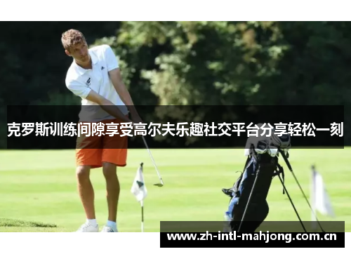 克罗斯训练间隙享受高尔夫乐趣社交平台分享轻松一刻 克罗斯训练间隙享受高尔夫乐趣社交平台分享轻松一刻